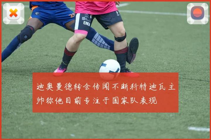 迪奥曼德转会传闻不断科特迪瓦主帅称他目前专注于国家队表现