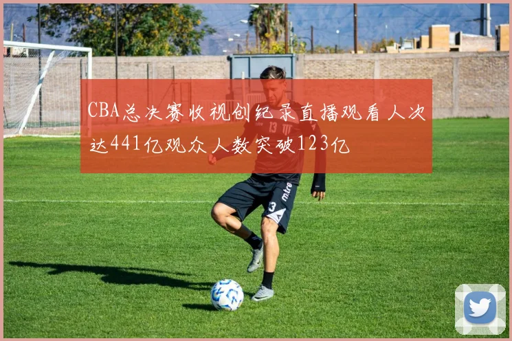 CBA总决赛收视创纪录直播观看人次达441亿观众人数突破123亿