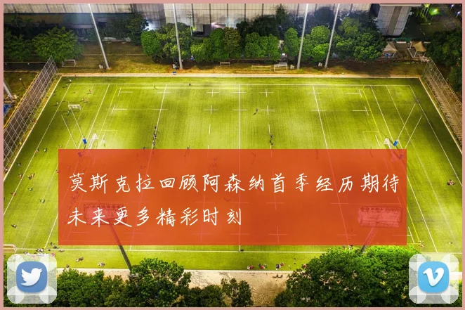 莫斯克拉回顾阿森纳首季经历期待未来更多精彩时刻