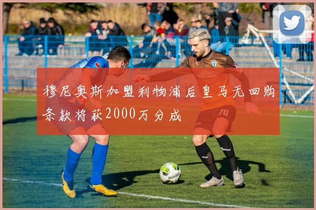 穆尼奥斯加盟利物浦后皇马无回购条款将获2000万分成