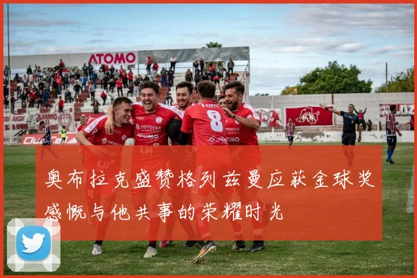 奥布拉克盛赞格列兹曼应获金球奖感慨与他共事的荣耀时光