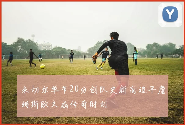 米切尔单节20分创队史新高追平詹姆斯欧文成传奇时刻