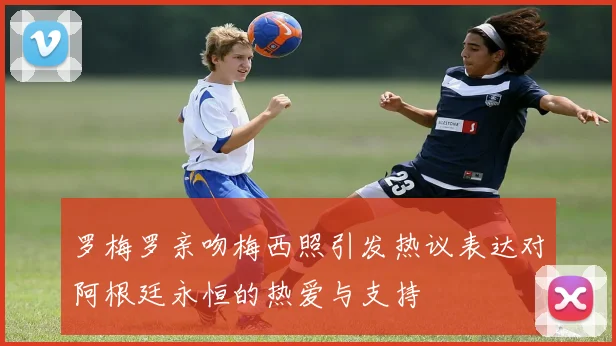 罗梅罗亲吻梅西照引发热议表达对阿根廷永恒的热爱与支持