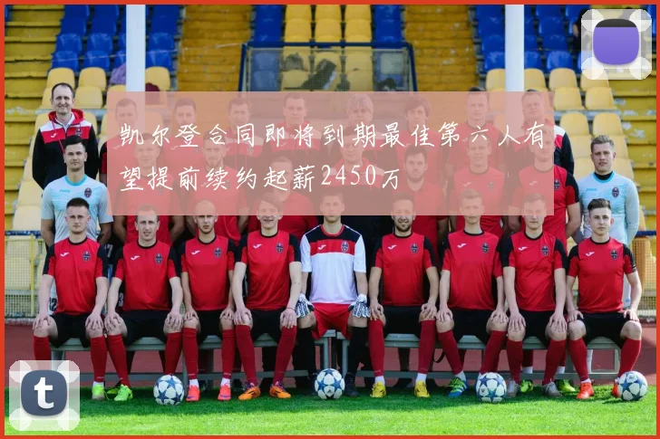 凯尔登合同即将到期最佳第六人有望提前续约起薪2450万