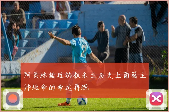 阿莫林接近执教米兰历史上葡籍主帅短命的命运再现