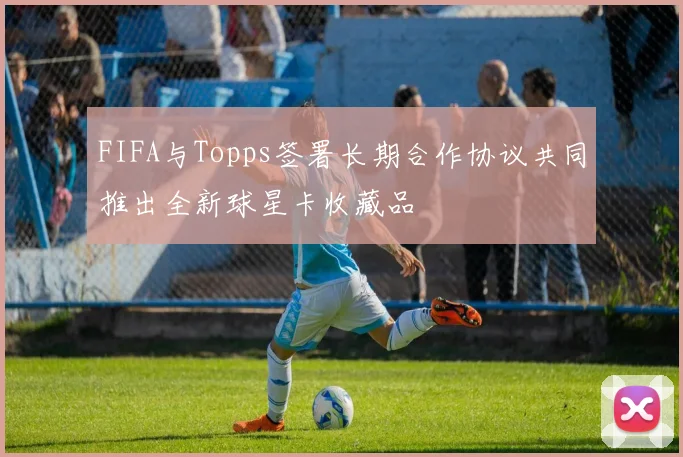 FIFA与Topps签署长期合作协议共同推出全新球星卡收藏品