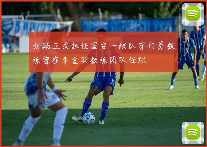 刘鹏正式担任国安一线队守门员教练曾在李金羽教练团队任职