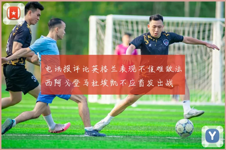电讯报评论英格兰表现不佳难敌法西阿戈登马杜埃凯不应首发出战