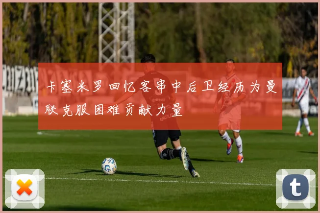 卡塞米罗回忆客串中后卫经历为曼联克服困难贡献力量