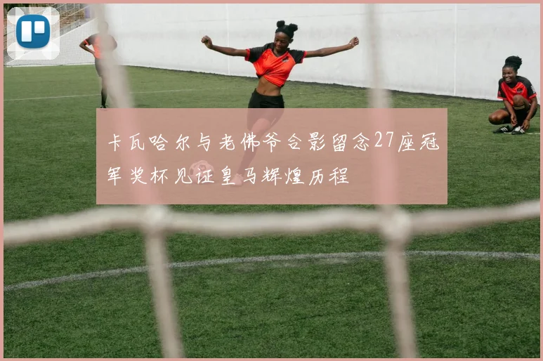 卡瓦哈尔与老佛爷合影留念27座冠军奖杯见证皇马辉煌历程