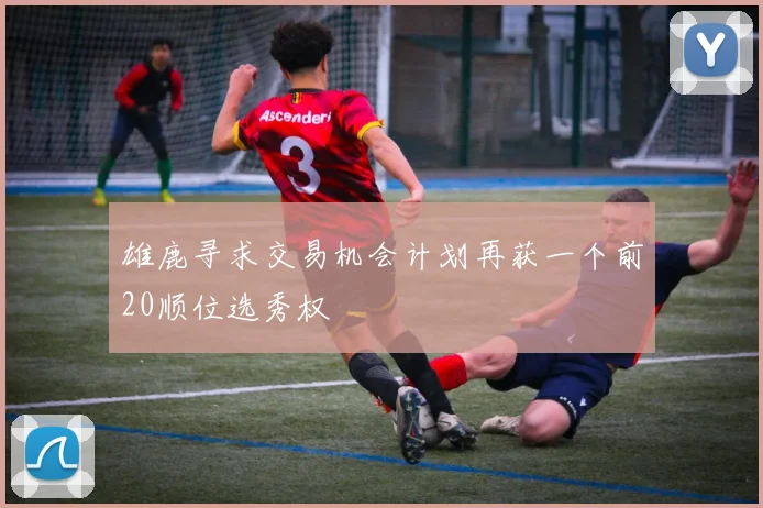 雄鹿寻求交易机会计划再获一个前20顺位选秀权