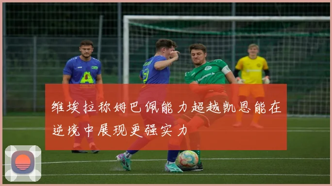 维埃拉称姆巴佩能力超越凯恩能在逆境中展现更强实力