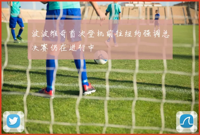 波波维奇首次登机前往纽约强调总决赛仍在进行中