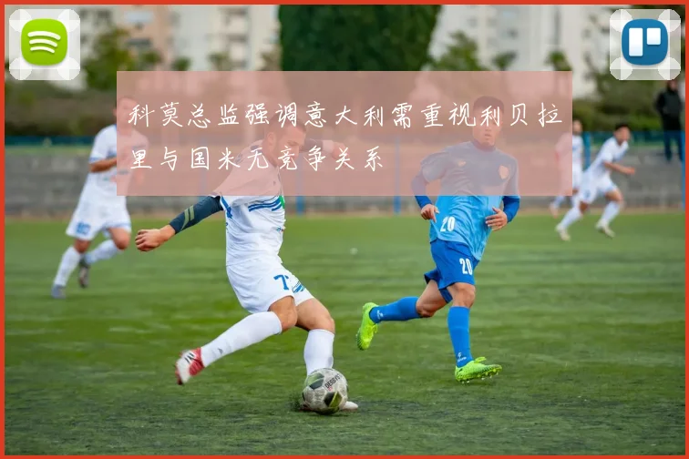科莫总监强调意大利需重视利贝拉里与国米无竞争关系