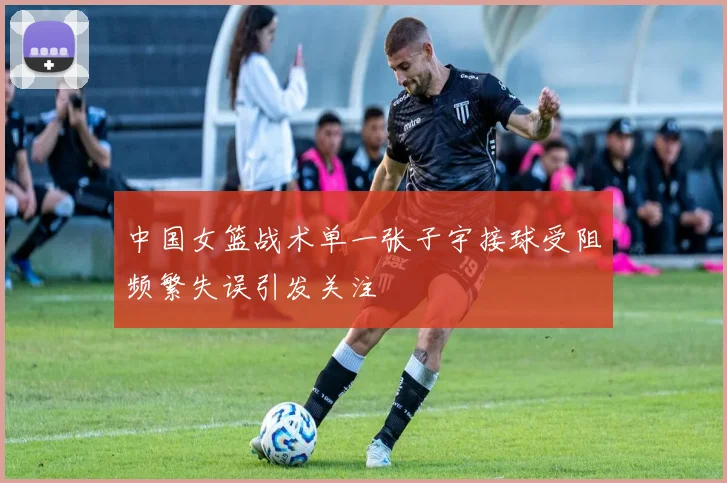 中国女篮战术单一张子宇接球受阻频繁失误引发关注