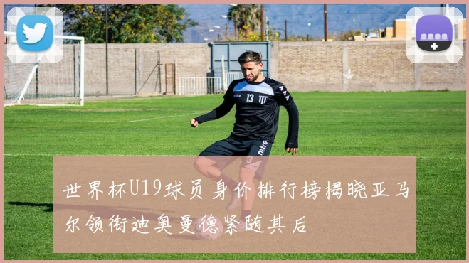 世界杯U19球员身价排行榜揭晓亚马尔领衔迪奥曼德紧随其后