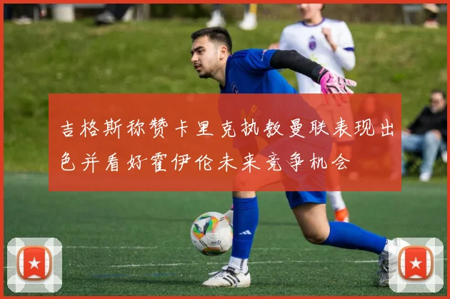吉格斯称赞卡里克执教曼联表现出色并看好霍伊伦未来竞争机会