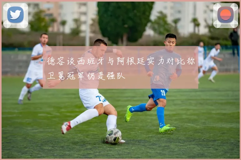 德容谈西班牙与阿根廷实力对比称卫冕冠军仍是强队