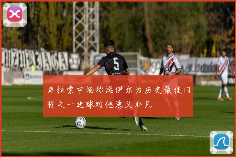 库拉索中场称诺伊尔为历史最佳门将之一进球对他意义非凡