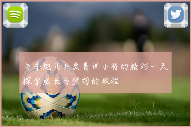 与李炮儿共度青训小将的精彩一天探索成长与梦想的旅程