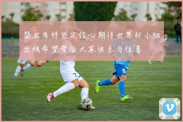 瑟尔洛特坚定信心期待世界杯小组出线希望带给大家快乐与惊喜