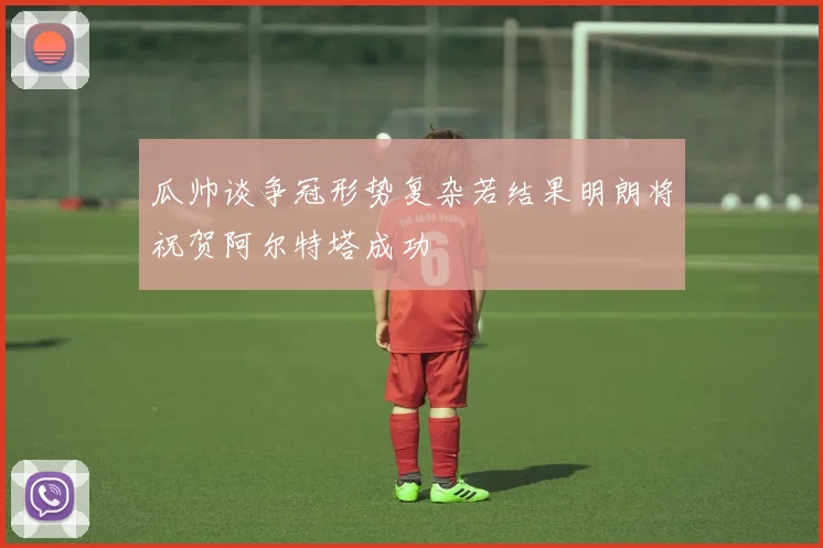 瓜帅谈争冠形势复杂若结果明朗将祝贺阿尔特塔成功