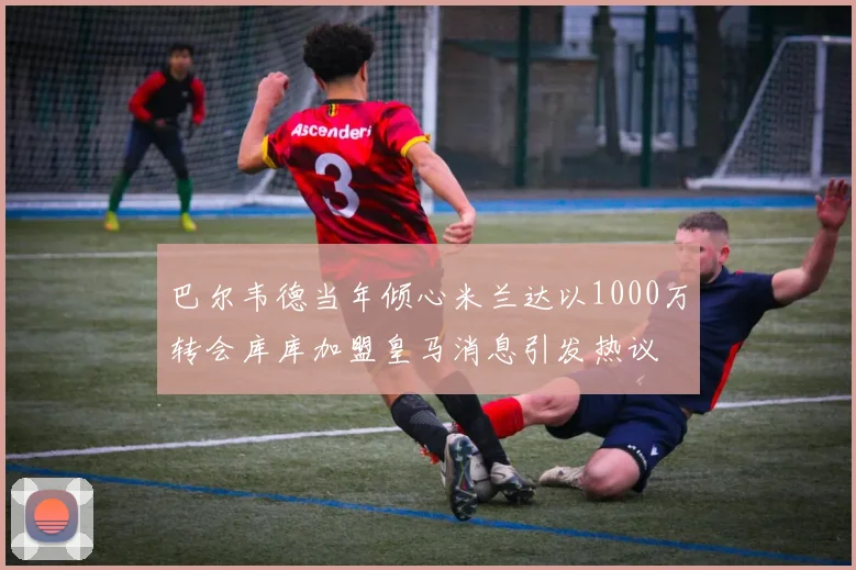 巴尔韦德当年倾心米兰达以1000万转会库库加盟皇马消息引发热议