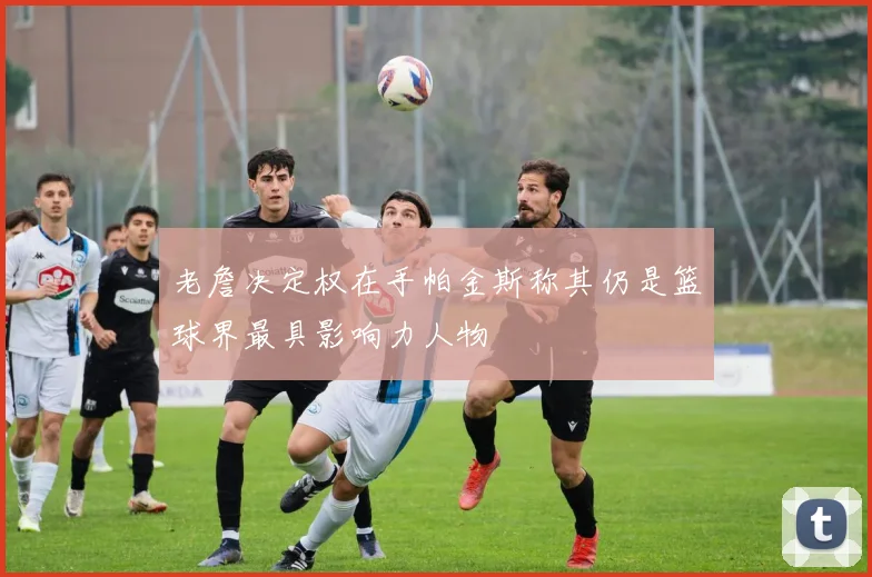 老詹决定权在手帕金斯称其仍是篮球界最具影响力人物