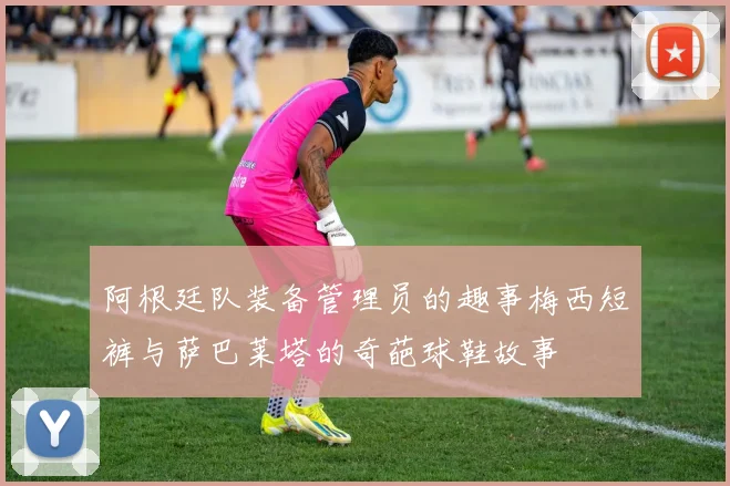 阿根廷队装备管理员的趣事梅西短裤与萨巴莱塔的奇葩球鞋故事