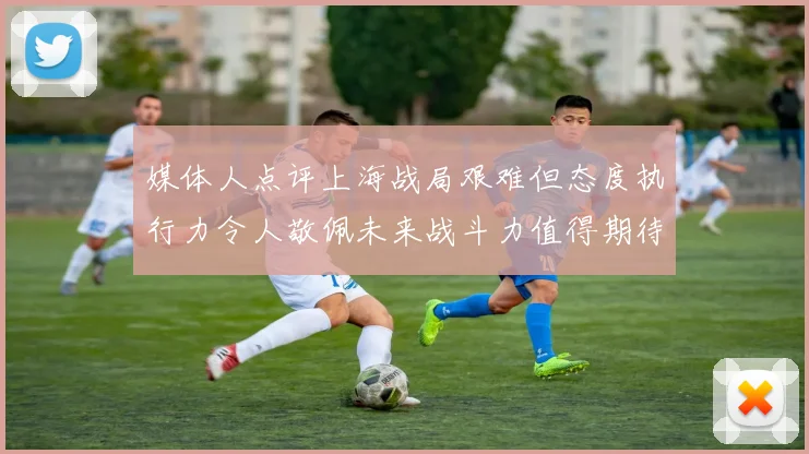 媒体人点评上海战局艰难但态度执行力令人敬佩未来战斗力值得期待